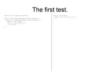 The first test. import junit.framework.TestCase; public class BowlingGameTest extends TestCase { public void testGutterGame() throws Exception { Game g = new Game(); for (int i=0; i<20; i++) g.roll(0); } } public class Game { public void roll(int pins) { } } 