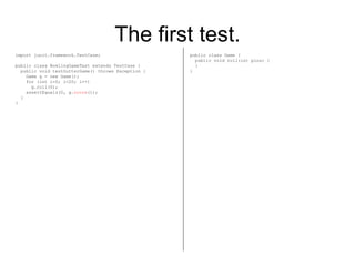 The first test. import junit.framework.TestCase; public class BowlingGameTest extends TestCase { public void testGutterGame() throws Exception { Game g = new Game(); for (int i=0; i<20; i++) g.roll(0); assertEquals(0, g. score ()); } } public class Game { public void roll(int pins) { } } 
