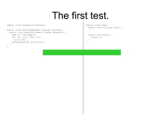 The first test. import junit.framework.TestCase; public class BowlingGameTest extends TestCase { public void testGutterGame() throws Exception { Game g = new Game(); for (int i=0; i<20; i++) g.roll(0); assertEquals(0, g.score()); } } public class Game { public void roll(int pins) { } public int score() { return 0; } } 
