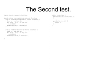 The Second test. import junit.framework.TestCase; public class BowlingGameTest extends TestCase { public void testGutterGame() throws Exception { Game g = new Game(); for (int i = 0; i < 20; i++) g.roll(0); assertEquals(0, g.score()); } public void testAllOnes() throws Exception { Game g = new Game(); for (int i = 0; i < 20; i++) g.roll(1); assertEquals(20, g.score()); } } public class Game { public void roll(int pins) { } public int score() { return 0; } } 
