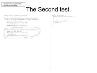 The Second test. import junit.framework.TestCase; public class BowlingGameTest extends TestCase { public void testGutterGame() throws Exception { Game g = new Game(); for (int i = 0; i < 20; i++) g.roll(0); assertEquals(0, g.score()); } public void testAllOnes() throws Exception { Game g = new Game(); for (int i = 0; i < 20; i++) g.roll(1); assertEquals(20, g.score()); } } public class Game { public void roll(int pins) { } public int score() { return 0; } } - Game creation is duplicated - roll loop is duplicated 