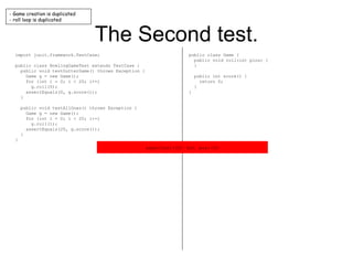 The Second test. import junit.framework.TestCase; public class BowlingGameTest extends TestCase { public void testGutterGame() throws Exception { Game g = new Game(); for (int i = 0; i < 20; i++) g.roll(0); assertEquals(0, g.score()); } public void testAllOnes() throws Exception { Game g = new Game(); for (int i = 0; i < 20; i++) g.roll(1); assertEquals(20, g.score()); } } public class Game { public void roll(int pins) { } public int score() { return 0; } } - Game creation is duplicated - roll loop is duplicated expected:<20> but was:<0> 