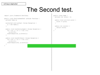 The Second test. import junit.framework.TestCase; public class BowlingGameTest extends TestCase { private Game g; protected void setUp() throws Exception { g = new Game(); } public void testGutterGame() throws Exception { for (int i = 0; i < 20; i++) g.roll(0); assertEquals(0, g.score()); } public void testAllOnes() throws Exception { for (int i = 0; i < 20; i++) g.roll(1); assertEquals(20, g.score()); } } public class Game { private int score = 0; public void roll(int pins) { score += pins; } public int score() { return score; } } - roll loop is duplicated 