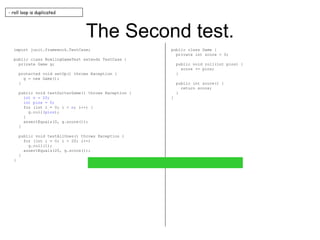 The Second test. import junit.framework.TestCase; public class BowlingGameTest extends TestCase { private Game g; protected void setUp() throws Exception { g = new Game(); } public void testGutterGame() throws Exception { int n = 20; int pins = 0; for (int i = 0; i <  n ; i++) { g.roll( pins ); } assertEquals(0, g.score()); } public void testAllOnes() throws Exception { for (int i = 0; i < 20; i++) g.roll(1); assertEquals(20, g.score()); } } public class Game { private int score = 0; public void roll(int pins) { score += pins; } public int score() { return score; } } - roll loop is duplicated 