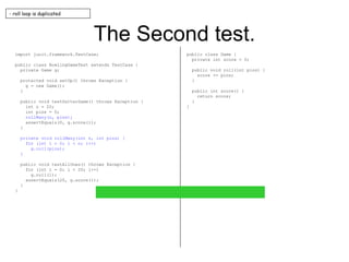 The Second test. import junit.framework.TestCase; public class BowlingGameTest extends TestCase { private Game g; protected void setUp() throws Exception { g = new Game(); } public void testGutterGame() throws Exception { int n = 20; int pins = 0; rollMany(n, pins); assertEquals(0, g.score()); } private void rollMany(int n, int pins) { for (int i = 0; i < n; i++) g.roll(pins); } public void testAllOnes() throws Exception { for (int i = 0; i < 20; i++) g.roll(1); assertEquals(20, g.score()); } } public class Game { private int score = 0; public void roll(int pins) { score += pins; } public int score() { return score; } } - roll loop is duplicated 