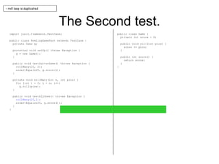 The Second test. import junit.framework.TestCase; public class BowlingGameTest extends TestCase { private Game g; protected void setUp() throws Exception { g = new Game(); } public void testGutterGame() throws Exception { rollMany(20, 0); assertEquals(0, g.score()); } private void rollMany(int n, int pins) { for (int i = 0; i < n; i++) g.roll(pins); } public void testAllOnes() throws Exception { rollMany(20,1); assertEquals(20, g.score()); } } public class Game { private int score = 0; public void roll(int pins) { score += pins; } public int score() { return score; } } - roll loop is duplicated 
