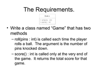 The Requirements. Write a class named “Game” that has two methods roll(pins : int) is called each time the player rolls a ball.  The argument is the number of pins knocked down. score() : int is called only at the very end of the game.  It returns the total score for that game. 