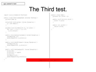 The Third test. import junit.framework.TestCase; public class BowlingGameTest extends TestCase { private Game g; protected void setUp() throws Exception { g = new Game(); } private void rollMany(int n, int pins) { for (int i = 0; i < n; i++) g.roll(pins); } public void testGutterGame() throws Exception { rollMany(20, 0); assertEquals(0, g.score()); } public void testAllOnes() throws Exception { rollMany(20,1); assertEquals(20, g.score()); } public void testOneSpare() throws Exception { g.roll(5); g.roll(5); // spare g.roll(3); rollMany(17,0); assertEquals(16,g.score()); } } public class Game { private int score = 0; public void roll(int pins) { score += pins; } public int score() { return score; } } - ugly comment in test. expected:<16> but was:<13> 
