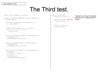 The Third test. import junit.framework.TestCase; public class BowlingGameTest extends TestCase { private Game g; protected void setUp() throws Exception { g = new Game(); } private void rollMany(int n, int pins) { for (int i = 0; i < n; i++) g.roll(pins); } public void testGutterGame() throws Exception { rollMany(20, 0); assertEquals(0, g.score()); } public void testAllOnes() throws Exception { rollMany(20,1); assertEquals(20, g.score()); } public void testOneSpare() throws Exception { g.roll(5); g.roll(5); // spare g.roll(3); rollMany(17,0); assertEquals(16,g.score()); } } public class Game { private int score = 0; public void roll(int pins) { score += pins; } public int score() { return score; } } - ugly comment in test. tempted to use flag to remember previous roll.  So design must be wrong. 