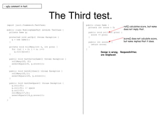 The Third test. import junit.framework.TestCase; public class BowlingGameTest extends TestCase { private Game g; protected void setUp() throws Exception { g = new Game(); } private void rollMany(int n, int pins) { for (int i = 0; i < n; i++) g.roll(pins); } public void testGutterGame() throws Exception { rollMany(20, 0); assertEquals(0, g.score()); } public void testAllOnes() throws Exception { rollMany(20,1); assertEquals(20, g.score()); } public void testOneSpare() throws Exception { g.roll(5); g.roll(5); // spare g.roll(3); rollMany(17,0); assertEquals(16,g.score()); } } public class Game { private int score = 0; public void roll(int pins) { score += pins; } public int score() { return score; } } - ugly comment in test. roll() calculates score, but name does not imply that. score() does not calculate score, but name implies that it does. Design is wrong.  Responsibilities are misplaced. 