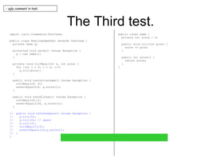 The Third test. import junit.framework.TestCase; public class BowlingGameTest extends TestCase { private Game g; protected void setUp() throws Exception { g = new Game(); } private void rollMany(int n, int pins) { for (int i = 0; i < n; i++) g.roll(pins); } public void testGutterGame() throws Exception { rollMany(20, 0); assertEquals(0, g.score()); } public void testAllOnes() throws Exception { rollMany(20,1); assertEquals(20, g.score()); } //  public void testOneSpare() throws Exception { //  g.roll(5); //  g.roll(5); // spare //  g.roll(3); //  rollMany(17,0); //  assertEquals(16,g.score()); //  } } public class Game { private int score = 0; public void roll(int pins) { score += pins; } public int score() { return score; } } - ugly comment in test. 