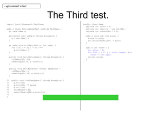 The Third test. import junit.framework.TestCase; public class BowlingGameTest extends TestCase { private Game g; protected void setUp() throws Exception { g = new Game(); } private void rollMany(int n, int pins) { for (int i = 0; i < n; i++) g.roll(pins); } public void testGutterGame() throws Exception { rollMany(20, 0); assertEquals(0, g.score()); } public void testAllOnes() throws Exception { rollMany(20,1); assertEquals(20, g.score()); } //  public void testOneSpare() throws Exception { //  g.roll(5); //  g.roll(5); // spare //  g.roll(3); //  rollMany(17,0); //  assertEquals(16,g.score()); //  } } public class Game { private int score = 0; private int rolls[] = new int[21]; private int currentRoll = 0; public void roll(int pins) { score += pins; rolls[currentRoll++] = pins; } public int score() { int score = 0; for (int i = 0; i < rolls.length; i++) score += rolls[i]; return score; } } - ugly comment in test. 