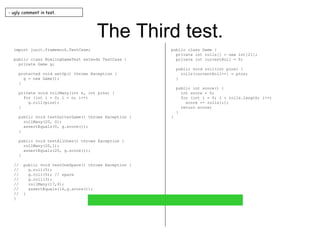 The Third test. import junit.framework.TestCase; public class BowlingGameTest extends TestCase { private Game g; protected void setUp() throws Exception { g = new Game(); } private void rollMany(int n, int pins) { for (int i = 0; i < n; i++) g.roll(pins); } public void testGutterGame() throws Exception { rollMany(20, 0); assertEquals(0, g.score()); } public void testAllOnes() throws Exception { rollMany(20,1); assertEquals(20, g.score()); } //  public void testOneSpare() throws Exception { //  g.roll(5); //  g.roll(5); // spare //  g.roll(3); //  rollMany(17,0); //  assertEquals(16,g.score()); //  } } public class Game { private int rolls[] = new int[21]; private int currentRoll = 0; public void roll(int pins) { rolls[currentRoll++] = pins; } public int score() { int score = 0; for (int i = 0; i < rolls.length; i++) score += rolls[i]; return score; } } - ugly comment in test. 