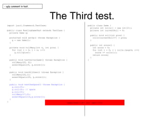 The Third test. import junit.framework.TestCase; public class BowlingGameTest extends TestCase { private Game g; protected void setUp() throws Exception { g = new Game(); } private void rollMany(int n, int pins) { for (int i = 0; i < n; i++) g.roll(pins); } public void testGutterGame() throws Exception { rollMany(20, 0); assertEquals(0, g.score()); } public void testAllOnes() throws Exception { rollMany(20,1); assertEquals(20, g.score()); } public void testOneSpare() throws Exception { g.roll(5); g.roll(5); // spare g.roll(3); rollMany(17,0); assertEquals(16,g.score()); } } public class Game { private int rolls[] = new int[21]; private int currentRoll = 0; public void roll(int pins) { rolls[currentRoll++] = pins; } public int score() { int score = 0; for (int i = 0; i < rolls.length; i++) score += rolls[i]; return score; } } - ugly comment in test. expected:<16> but was:<13> 