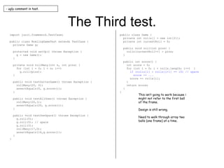 The Third test. import junit.framework.TestCase; public class BowlingGameTest extends TestCase { private Game g; protected void setUp() throws Exception { g = new Game(); } private void rollMany(int n, int pins) { for (int i = 0; i < n; i++) g.roll(pins); } public void testGutterGame() throws Exception { rollMany(20, 0); assertEquals(0, g.score()); } public void testAllOnes() throws Exception { rollMany(20,1); assertEquals(20, g.score()); } public void testOneSpare() throws Exception { g.roll(5); g.roll(5); // spare g.roll(3); rollMany(17,0); assertEquals(16,g.score()); } } public class Game { private int rolls[] = new int[21]; private int currentRoll = 0; public void roll(int pins) { rolls[currentRoll++] = pins; } public int score() { int score = 0; for (int i = 0; i < rolls.length; i++)  { if (rolls[i] + rolls[i+1] == 10) // spare score += ... score += rolls[i]; } return score; } } - ugly comment in test. This isn’t going to work because i might not refer to the first ball of the frame. Design is still wrong. Need to walk through array two balls (one frame) at a time. 