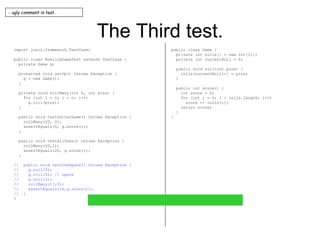 The Third test. import junit.framework.TestCase; public class BowlingGameTest extends TestCase { private Game g; protected void setUp() throws Exception { g = new Game(); } private void rollMany(int n, int pins) { for (int i = 0; i < n; i++) g.roll(pins); } public void testGutterGame() throws Exception { rollMany(20, 0); assertEquals(0, g.score()); } public void testAllOnes() throws Exception { rollMany(20,1); assertEquals(20, g.score()); } //  public void testOneSpare() throws Exception { //  g.roll(5); //  g.roll(5); // spare //  g.roll(3); //  rollMany(17,0); //  assertEquals(16,g.score()); //  } } public class Game { private int rolls[] = new int[21]; private int currentRoll = 0; public void roll(int pins) { rolls[currentRoll++] = pins; } public int score() { int score = 0; for (int i = 0; i < rolls.length; i++) score += rolls[i]; return score; } } - ugly comment in test. 