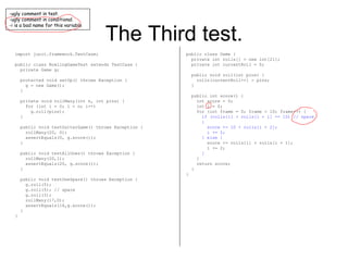 The Third test. import junit.framework.TestCase; public class BowlingGameTest extends TestCase { private Game g; protected void setUp() throws Exception { g = new Game(); } private void rollMany(int n, int pins) { for (int i = 0; i < n; i++) g.roll(pins); } public void testGutterGame() throws Exception { rollMany(20, 0); assertEquals(0, g.score()); } public void testAllOnes() throws Exception { rollMany(20,1); assertEquals(20, g.score()); } public void testOneSpare() throws Exception { g.roll(5); g.roll(5); // spare g.roll(3); rollMany(17,0); assertEquals(16,g.score()); } } public class Game { private int rolls[] = new int[21]; private int currentRoll = 0; public void roll(int pins) { rolls[currentRoll++] = pins; } public int score() { int score = 0; int i = 0; for (int frame = 0; frame < 10; frame++) { if (rolls[i] + rolls[i + 1] == 10) // spare { score += 10 + rolls[i + 2]; i += 2; } else { score += rolls[i] + rolls[i + 1]; i += 2; } } return score; } } ugly comment in test. ugly comment in conditional. i is a bad name for this variable 