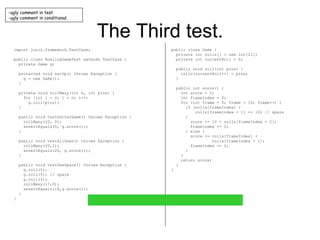 The Third test. import junit.framework.TestCase; public class BowlingGameTest extends TestCase { private Game g; protected void setUp() throws Exception { g = new Game(); } private void rollMany(int n, int pins) { for (int i = 0; i < n; i++) g.roll(pins); } public void testGutterGame() throws Exception { rollMany(20, 0); assertEquals(0, g.score()); } public void testAllOnes() throws Exception { rollMany(20,1); assertEquals(20, g.score()); } public void testOneSpare() throws Exception { g.roll(5); g.roll(5); // spare g.roll(3); rollMany(17,0); assertEquals(16,g.score()); } } public class Game { private int rolls[] = new int[21]; private int currentRoll = 0; public void roll(int pins) { rolls[currentRoll++] = pins; } public int score() { int score = 0; int frameIndex = 0; for (int frame = 0; frame < 10; frame++) { if (rolls[frameIndex] +  rolls[frameIndex + 1] == 10) // spare { score += 10 + rolls[frameIndex + 2]; frameIndex += 2; } else { score += rolls[frameIndex] +  rolls[frameIndex + 1]; frameIndex += 2; } } return score; } } ugly comment in test. ugly comment in conditional. 