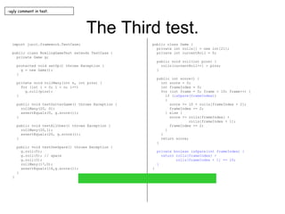 The Third test. import junit.framework.TestCase; public class BowlingGameTest extends TestCase { private Game g; protected void setUp() throws Exception { g = new Game(); } private void rollMany(int n, int pins) { for (int i = 0; i < n; i++) g.roll(pins); } public void testGutterGame() throws Exception { rollMany(20, 0); assertEquals(0, g.score()); } public void testAllOnes() throws Exception { rollMany(20,1); assertEquals(20, g.score()); } public void testOneSpare() throws Exception { g.roll(5); g.roll(5); // spare g.roll(3); rollMany(17,0); assertEquals(16,g.score()); } } public class Game { private int rolls[] = new int[21]; private int currentRoll = 0; public void roll(int pins) { rolls[currentRoll++] = pins; } public int score() { int score = 0; int frameIndex = 0; for (int frame = 0; frame < 10; frame++) { if ( isSpare(frameIndex) ) { score += 10 + rolls[frameIndex + 2]; frameIndex += 2; } else { score += rolls[frameIndex] + rolls[frameIndex + 1]; frameIndex += 2; } } return score; } private boolean isSpare(int frameIndex) { return rolls[frameIndex] + rolls[frameIndex + 1] == 10; } } ugly comment in test. 