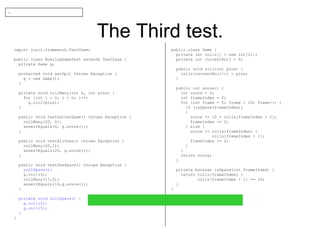 The Third test. import junit.framework.TestCase; public class BowlingGameTest extends TestCase { private Game g; protected void setUp() throws Exception { g = new Game(); } private void rollMany(int n, int pins) { for (int i = 0; i < n; i++) g.roll(pins); } public void testGutterGame() throws Exception { rollMany(20, 0); assertEquals(0, g.score()); } public void testAllOnes() throws Exception { rollMany(20,1); assertEquals(20, g.score()); } public void testOneSpare() throws Exception { rollSpare(); g.roll(3); rollMany(17,0); assertEquals(16,g.score()); } private void rollSpare() { g.roll(5); g.roll(5); } } public class Game { private int rolls[] = new int[21]; private int currentRoll = 0; public void roll(int pins) { rolls[currentRoll++] = pins; } public int score() { int score = 0; int frameIndex = 0; for (int frame = 0; frame < 10; frame++) { if (isSpare(frameIndex)) { score += 10 + rolls[frameIndex + 2]; frameIndex += 2; } else { score += rolls[frameIndex] + rolls[frameIndex + 1]; frameIndex += 2; } } return score; } private boolean isSpare(int frameIndex) { return rolls[frameIndex] + rolls[frameIndex + 1] == 10; } } - 