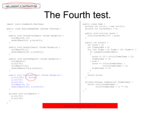 The Fourth test. import junit.framework.TestCase; public class BowlingGameTest extends TestCase { ... public void testGutterGame() throws Exception { rollMany(20, 0); assertEquals(0, g.score()); } public void testAllOnes() throws Exception { rollMany(20,1); assertEquals(20, g.score()); } public void testOneSpare() throws Exception { rollSpare(); g.roll(3); rollMany(17,0); assertEquals(16,g.score()); } public void testOneStrike() throws Exception { g.roll(10); // strike g.roll(3); g.roll(4); rollMany(16, 0); assertEquals(24, g.score()); } private void rollSpare() { g.roll(5); g.roll(5); } } public class Game { private int rolls[] = new int[21]; private int currentRoll = 0; public void roll(int pins) { rolls[currentRoll++] = pins; } public int score() { int score = 0; int frameIndex = 0; for (int frame = 0; frame < 10; frame++) { if (isSpare(frameIndex)) { score += 10 + rolls[frameIndex + 2]; frameIndex += 2; } else { score += rolls[frameIndex] + rolls[frameIndex + 1]; frameIndex += 2; } } return score; } private boolean isSpare(int frameIndex) { return rolls[frameIndex] + rolls[frameIndex + 1] == 10; } } - ugly comment in testOneStrike. expected:<24> but was:<17> 