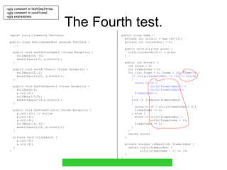 The Fourth test. import junit.framework.TestCase; public class BowlingGameTest extends TestCase { ... public void testGutterGame() throws Exception { rollMany(20, 0); assertEquals(0, g.score()); } public void testAllOnes() throws Exception { rollMany(20,1); assertEquals(20, g.score()); } public void testOneSpare() throws Exception { rollSpare(); g.roll(3); rollMany(17,0); assertEquals(16,g.score()); } public void testOneStrike() throws Exception { g.roll(10); // strike g.roll(3); g.roll(4); rollMany(16, 0); assertEquals(24, g.score()); } private void rollSpare() { g.roll(5); g.roll(5); } } public class Game { private int rolls[] = new int[21]; private int currentRoll = 0; public void roll(int pins) { rolls[currentRoll++] = pins; } public int score() { int score = 0; int frameIndex = 0; for (int frame = 0; frame < 10; frame++) { if (rolls[frameIndex] == 10) // strike { score += 10 + rolls[frameIndex+1] + rolls[frameIndex+2]; frameIndex++; } else  if (isSpare(frameIndex)) { score += 10 + rolls[frameIndex + 2]; frameIndex += 2; } else { score += rolls[frameIndex] + rolls[frameIndex + 1]; frameIndex += 2; } } return score; } private boolean isSpare(int frameIndex) { return rolls[frameIndex] + rolls[frameIndex + 1] == 10; } } ugly comment in testOneStrike. ugly comment in conditional. ugly expressions. 