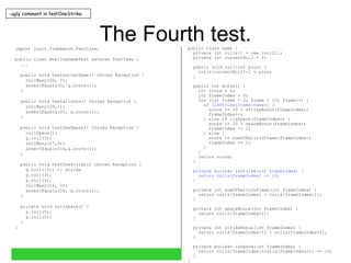 The Fourth test. import junit.framework.TestCase; public class BowlingGameTest extends TestCase { ... public void testGutterGame() throws Exception { rollMany(20, 0); assertEquals(0, g.score()); } public void testAllOnes() throws Exception { rollMany(20,1); assertEquals(20, g.score()); } public void testOneSpare() throws Exception { rollSpare(); g.roll(3); rollMany(17,0); assertEquals(16,g.score()); } public void testOneStrike() throws Exception { g.roll(10); // strike g.roll(3); g.roll(4); rollMany(16, 0); assertEquals(24, g.score()); } private void rollSpare() { g.roll(5); g.roll(5); } } public class Game { private int rolls[] = new int[21]; private int currentRoll = 0; public void roll(int pins) { rolls[currentRoll++] = pins; } public int score() { int score = 0; int frameIndex = 0; for (int frame = 0; frame < 10; frame++) { if ( isStrike(frameIndex) ) { score += 10 + strikeBonus(frameIndex); frameIndex++; } else if (isSpare(frameIndex)) { score += 10 + spareBonus(frameIndex); frameIndex += 2; } else { score += sumOfBallsInFrame(frameIndex); frameIndex += 2; } } return score; } private boolean isStrike(int frameIndex) { return rolls[frameIndex] == 10; } private int sumOfBallsInFrame(int frameIndex) { return rolls[frameIndex] + rolls[frameIndex+1]; } private int spareBonus(int frameIndex) { return rolls[frameIndex+2]; } private int strikeBonus(int frameIndex) { return rolls[frameIndex+1] + rolls[frameIndex+2]; } private boolean isSpare(int frameIndex) { return rolls[frameIndex]+rolls[frameIndex+1] == 10; } } ugly comment in testOneStrike. 