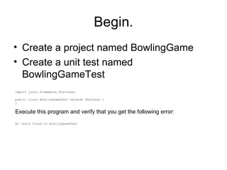 Begin. ,[object Object],[object Object],import junit.framework.TestCase; public class BowlingGameTest extends TestCase { } Execute this program and verify that you get the following error: No tests found in BowlingGameTest 