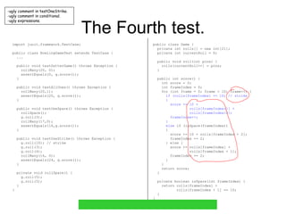 The Fourth test. import junit.framework.TestCase; public class BowlingGameTest extends TestCase { ... public void testGutterGame() throws Exception { rollMany(20, 0); assertEquals(0, g.score()); } public void testAllOnes() throws Exception { rollMany(20,1); assertEquals(20, g.score()); } public void testOneSpare() throws Exception { rollSpare(); g.roll(3); rollMany(17,0); assertEquals(16,g.score()); } public void testOneStrike() throws Exception { g.roll(10); // strike g.roll(3); g.roll(4); rollMany(16, 0); assertEquals(24, g.score()); } private void rollSpare() { g.roll(5); g.roll(5); } } public class Game { private int rolls[] = new int[21]; private int currentRoll = 0; public void roll(int pins) { rolls[currentRoll++] = pins; } public int score() { int score = 0; int frameIndex = 0; for (int frame = 0; frame < 10; frame++) { if (rolls[frameIndex] == 10) // strike { score += 10 + rolls[frameIndex+1] + rolls[frameIndex+2]; frameIndex++; } else  if (isSpare(frameIndex)) { score += 10 + rolls[frameIndex + 2]; frameIndex += 2; } else { score += rolls[frameIndex] + rolls[frameIndex + 1]; frameIndex += 2; } } return score; } private boolean isSpare(int frameIndex) { return rolls[frameIndex] + rolls[frameIndex + 1] == 10; } } ,[object Object],[object Object],[object Object]