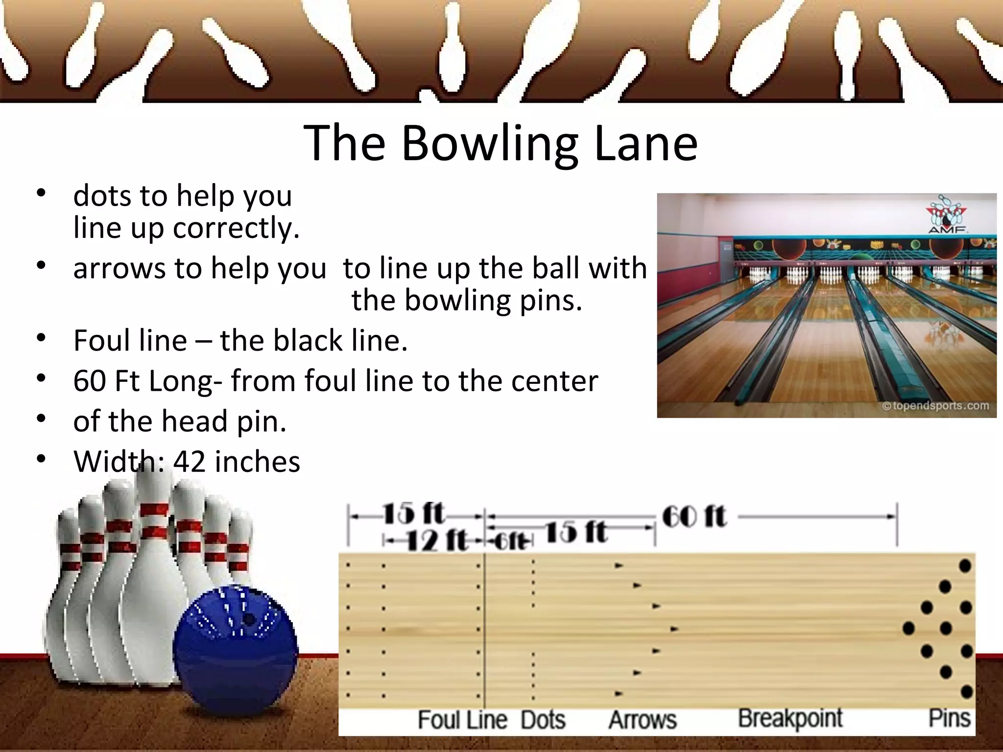 The Bowling Lane
• dots to help you
line up correctly.
• arrows to help you to line up the ball with
the bowling pins.
• Foul line – the black line.
• 60 Ft Long- from foul line to the center
• of the head pin.
• Width: 42 inches
 