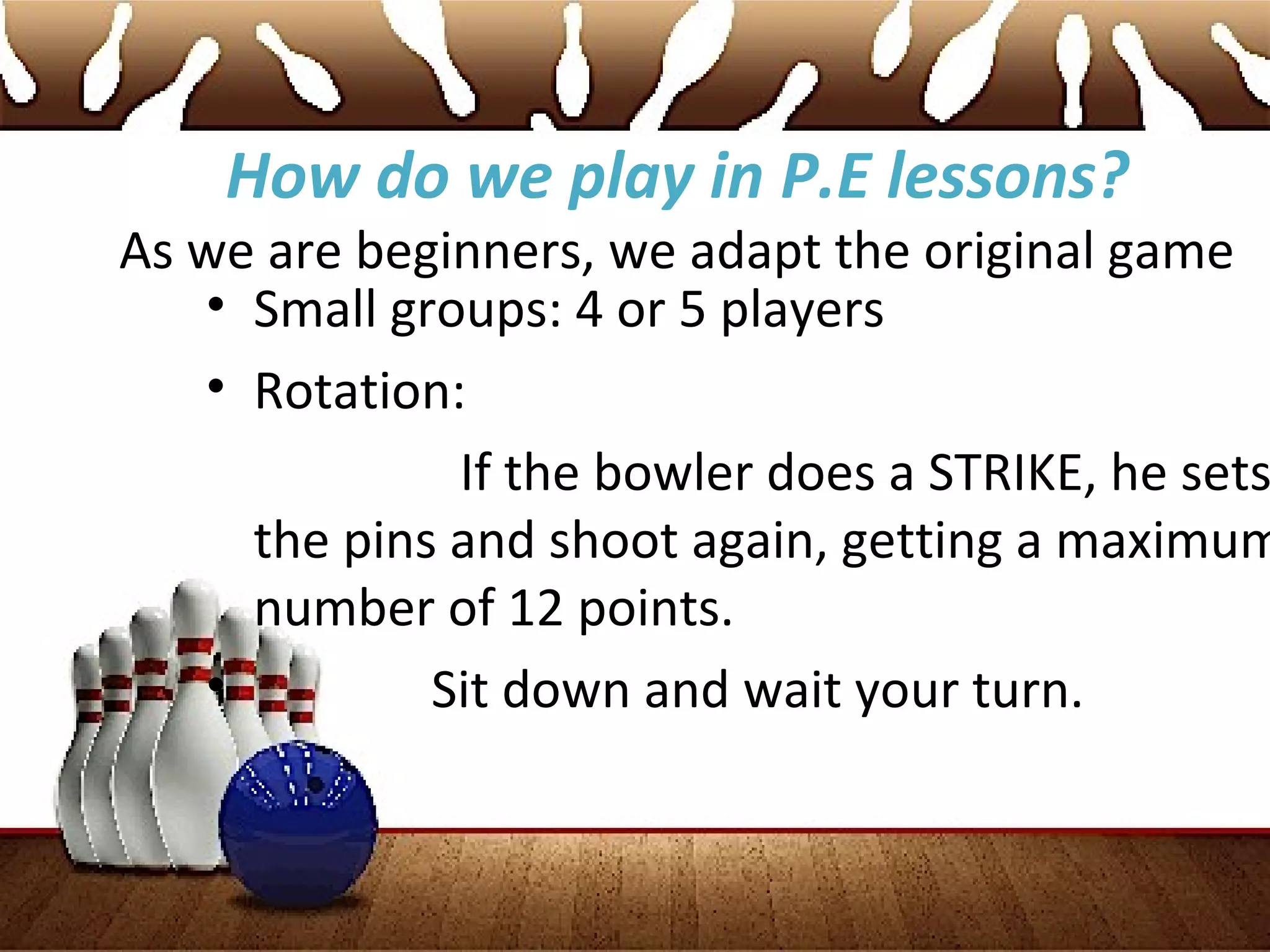 How do we play in P.E lessons?
As we are beginners, we adapt the original game
• Small groups: 4 or 5 players
• Rotation:
If the bowler does a STRIKE, he sets
the pins and shoot again, getting a maximum
number of 12 points.
• Sit down and wait your turn.
 