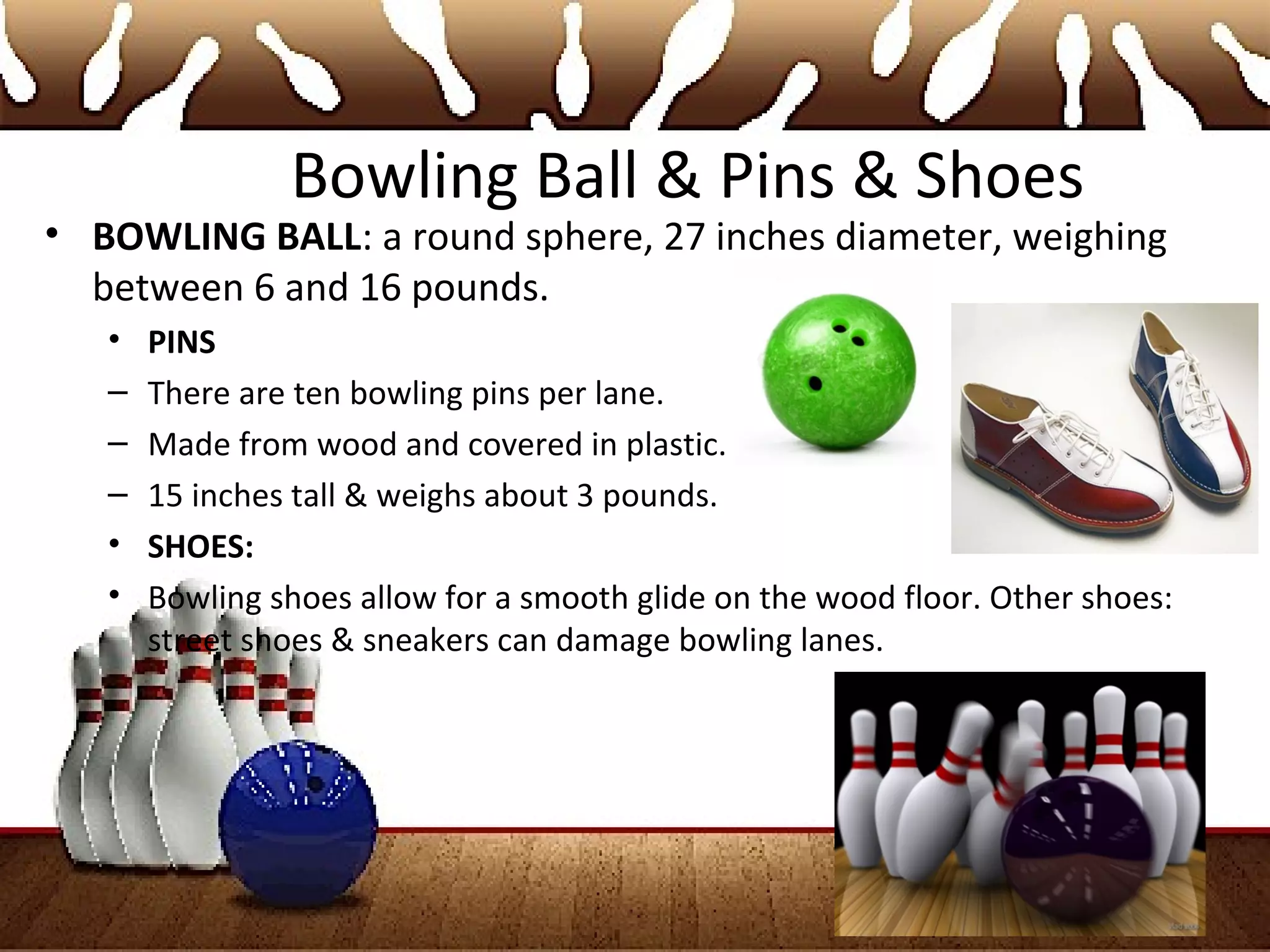 Bowling Ball & Pins & Shoes
• BOWLING BALL: a round sphere, 27 inches diameter, weighing
between 6 and 16 pounds.
• PINS
– There are ten bowling pins per lane.
– Made from wood and covered in plastic.
– 15 inches tall & weighs about 3 pounds.
• SHOES:
• Bowling shoes allow for a smooth glide on the wood floor. Other shoes:
street shoes & sneakers can damage bowling lanes.
 