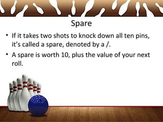 Spare
• If it takes two shots to knock down all ten pins,
it’s called a spare, denoted by a /.
• A spare is worth 10, plus the value of your next
roll.
 