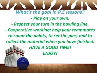 What’s the goal in P.E lessons?
- Play on your own.
- Respect your turn in the bowling line.
- Cooperative working: help your teammates
to count the points, to set the pins, and to
collect the material when you have finished.
HAVE A GOOD TIME!
ENJOY!
 