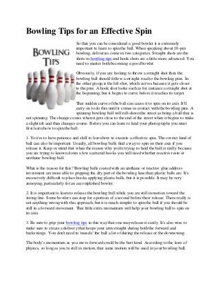 Bowling Tips for an Effective Spin
So that you can be considered a good bowler it is extremely
important to learn to spin the ball. When speaking about 10-pin
bowling, deliveries come in two categories. Straight shots are the
shots in bowling tips and hook shots are a little more advanced. You
need to master both becoming a good bowler.
Obviously, if you are looking to throw a straight shot then the
bowling ball should follow a straight road to the bowling pins. In
the other group is the lift shot, which curves because it gets closer
to the pins. A hook shot looks such as for instance a straight shot at
the beginning, but it begins to curve before it reaches its target.
That sudden curve of the ball can cause it to spin on its axis. It'll
carry on to do this until it comes in contact with the bowling pins. A
spinning bowling ball will roll-down the street as being a ball that is
not spinning. The change comes when it gets close to the end of the street when it begins to make
a slight tilt and then changes course. Before you can learn to land your photographs you must
first learn how to spin the ball.
1. You've to have patience and skill to learn how to execute a effective spin. The correct kind of
ball can also be important. Usually, all bowling balls find a way to spin on their axis if you
release it. Keep in mind that when the reason why you're trying to land the ball is really because
you are trying to known down a few scattered hooks you will need whether reactive resin or
urethane bowling ball.
What is the reason for this? Bowling balls coated with an urethane or reactive glue address
investment are more able to gripping the dry part of the bowling lane than plastic balls are. It's
excessively difficult to place hooks applying plastic balls, but it is possible. It may be very
annoying, particularly for an accomplished bowler.
2. It is important to learn to release the bowling ball while you are still in motion toward the
strong line. Some bowlers can stop for a portion of a second before their release. There really is
not anything wrong with this approach, but it is much simpler to spin the ball if you should be
still in a forward movement. That little extra momentum will help your bowling ball to spin on
its axis.
3. Be sure to grip your bowling tips in this way that one may release it easily. It's also wise to
make sure to create a delivery that keeps your arm straight during both the forward and
backswings. You don't need to 'muscle' the ball a lot of during the release or the downswing.
The body's momentum as you move forward could be the best kind. According to the laws of
physics, so long as you're still in motion, that same motion will be used in your bowling ball.
 
