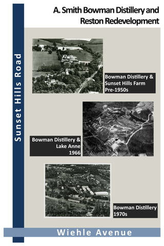  
 
A. Smith Bowman Distillery and 
Reston Redevelopment 
Wiehle Avenue 
Bowman Dis llery & 
Sunset Hills Farm 
Pre‐1950s 
Bowman Dis llery & 
Lake Anne 
1966 
Bowman Dis llery  
1970s 
 