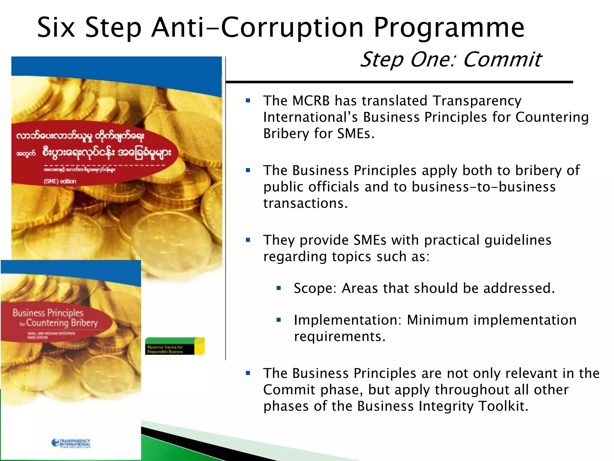 Step One: Commit
 The MCRB has translated Transparency
International’s Business Principles for Countering
Bribery for SMEs.
 The Business Principles apply both to bribery of
public officials and to business-to-business
transactions.
 They provide SMEs with practical guidelines
regarding topics such as:
 Scope: Areas that should be addressed.
 Implementation: Minimum implementation
requirements.
 The Business Principles are not only relevant in the
Commit phase, but apply throughout all other
phases of the Business Integrity Toolkit.
Six Step Anti-Corruption Programme
 