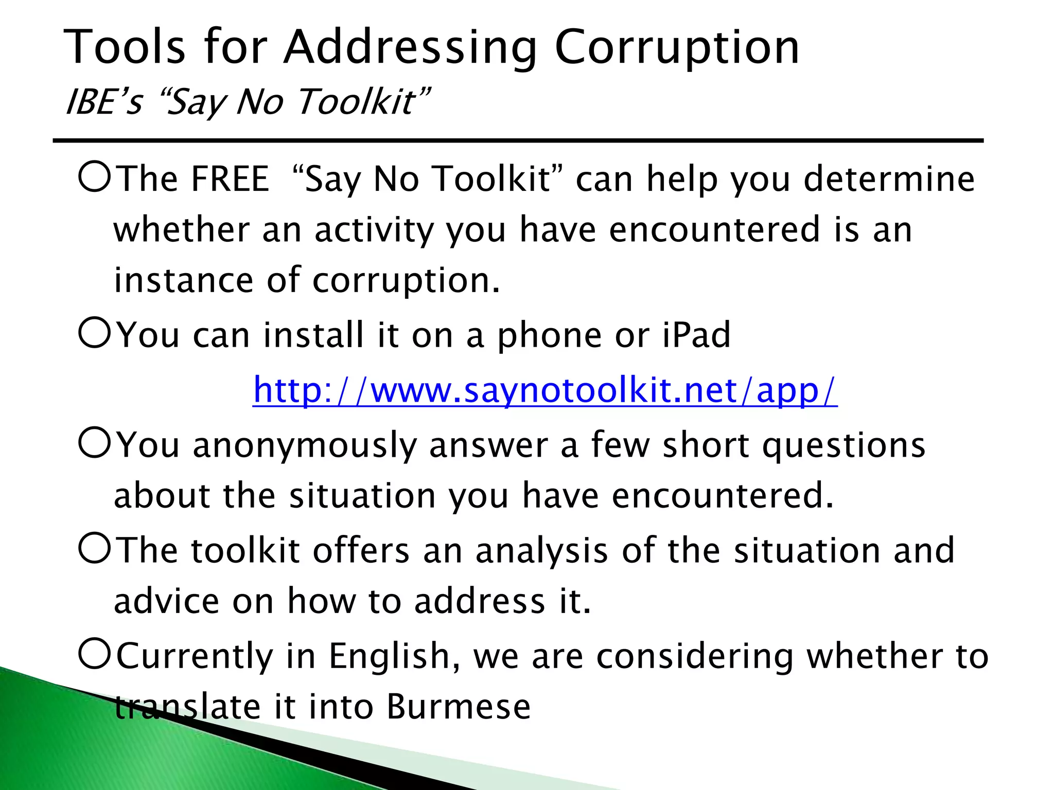 Tools for Addressing Corruption
IBE’s “Say No Toolkit”
oThe FREE “Say No Toolkit” can help you determine
whether an activity you have encountered is an
instance of corruption.
oYou can install it on a phone or iPad
http://www.saynotoolkit.net/app/
oYou anonymously answer a few short questions
about the situation you have encountered.
oThe toolkit offers an analysis of the situation and
advice on how to address it.
oCurrently in English, we are considering whether to
translate it into Burmese
 