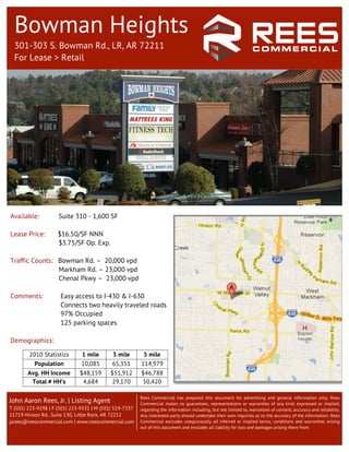 Bowman Heights
  301-303 S. Bowman Rd., LR, AR 72211
  For Lease > Retail




Available:           Suite 310 - 1,600 SF

Lease Price:        $16.50/SF NNN
                    $3.75/SF Op. Exp.

Traffic Counts: Bowman Rd. – 20,000 vpd
                Markham Rd. – 23,000 vpd
                Chenal Pkwy – 23,000 vpd

Comments:             Easy access to I-430 & I-630
                      Connects two heavily traveled roads
                      97% Occupied
                      125 parking spaces

Demographics:
                                                                	
  
        2010 Statistics        1 mile       3 mile        5 mile
          Population           10,085       65,351       114,979
       Avg. HH Income         $48,159      $51,912       $46,788
        Total # HH’s           4,684       29,170
                                                             	
  
                                                         50,420

                                                         Rees Commercial has prepared this document for advertising and general information only. Rees
John Aaron Rees, Jr. | Listing Agent                     Commercial makes no guarantees, representations or warranties of any kind, expressed or implied,
T (501) 223-9298 | F (501) 223-9331 | M (501) 519-7337   regarding the information including, but not limited to, warranties of content, accuracy and reliability.
11719 Hinson Rd., Suite 130, Little Rock, AR 72212       Any interested party should undertake their own inquiries as to the accuracy of the information. Rees
jarees@reescommercial.com | www.reescommercial.com       Commercial excludes unequivocally all inferred or implied terms, conditions and warranties arising
                                                         out of this document and excludes all liability for loss and damages arising there from.
 