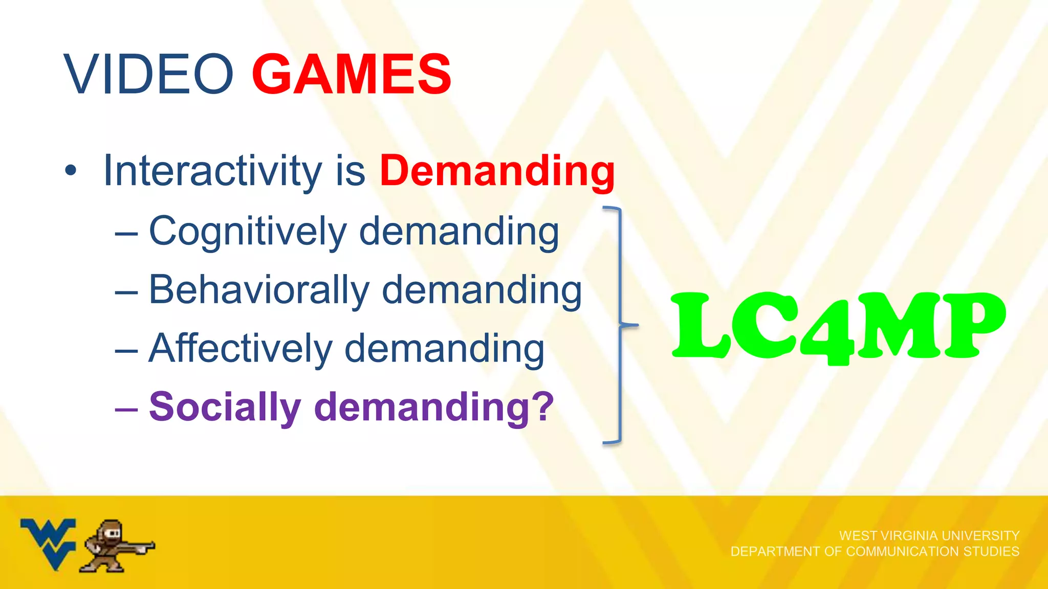 VIDEO GAMES
• Interactivity is Demanding
– Cognitively demanding
– Behaviorally demanding
– Affectively demanding
– Socially demanding?

LC4MP

 
