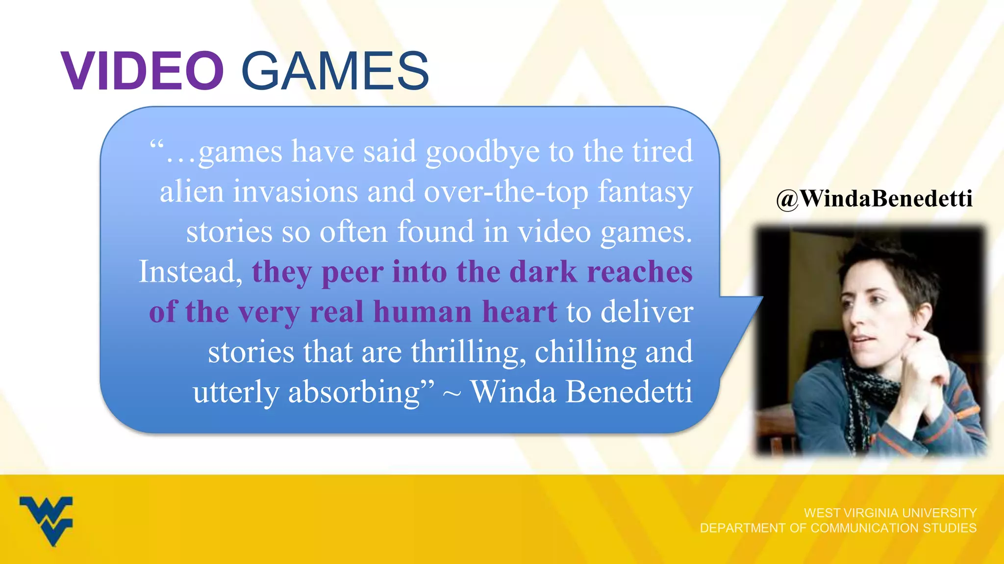 VIDEO GAMES
“…games have said goodbye to the tired
alien invasions and over-the-top fantasy
stories so often found in video games.
Instead, they peer into the dark reaches
of the very real human heart to deliver
stories that are thrilling, chilling and
utterly absorbing” ~ Winda Benedetti

@WindaBenedetti

 