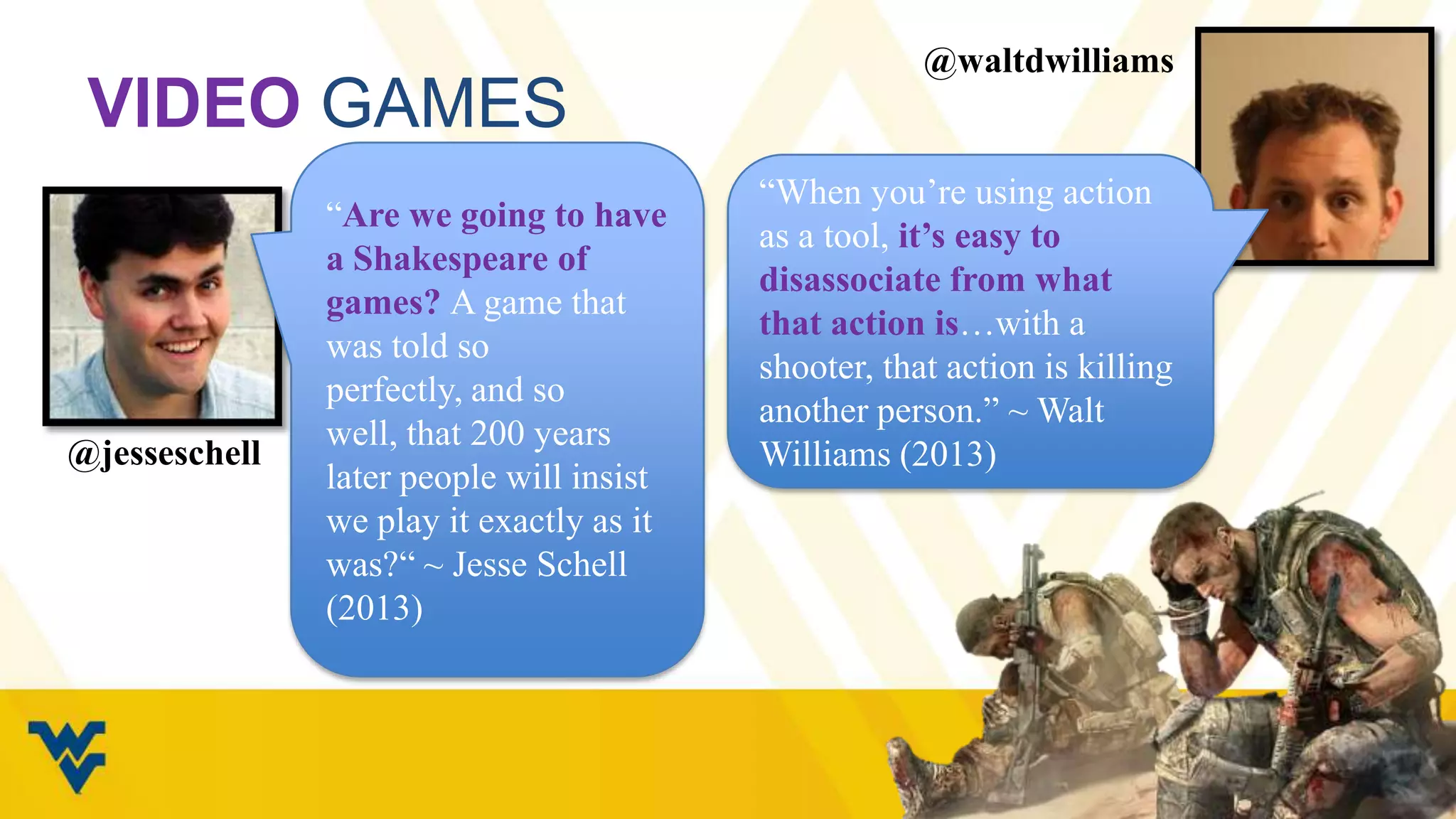 VIDEO GAMES

@jesseschell

“Are we going to have
a Shakespeare of
games? A game that
was told so perfectly,
and so well, that 200
years later people will
insist we play it
exactly as it was?“ ~
Jesse Schell (2013)

@waltdwilliams

“When you‟re using action
as a tool, it’s easy to
disassociate from what
that action is…with a
shooter, that action is killing
another person.” ~ Walt
Williams (2013)

 