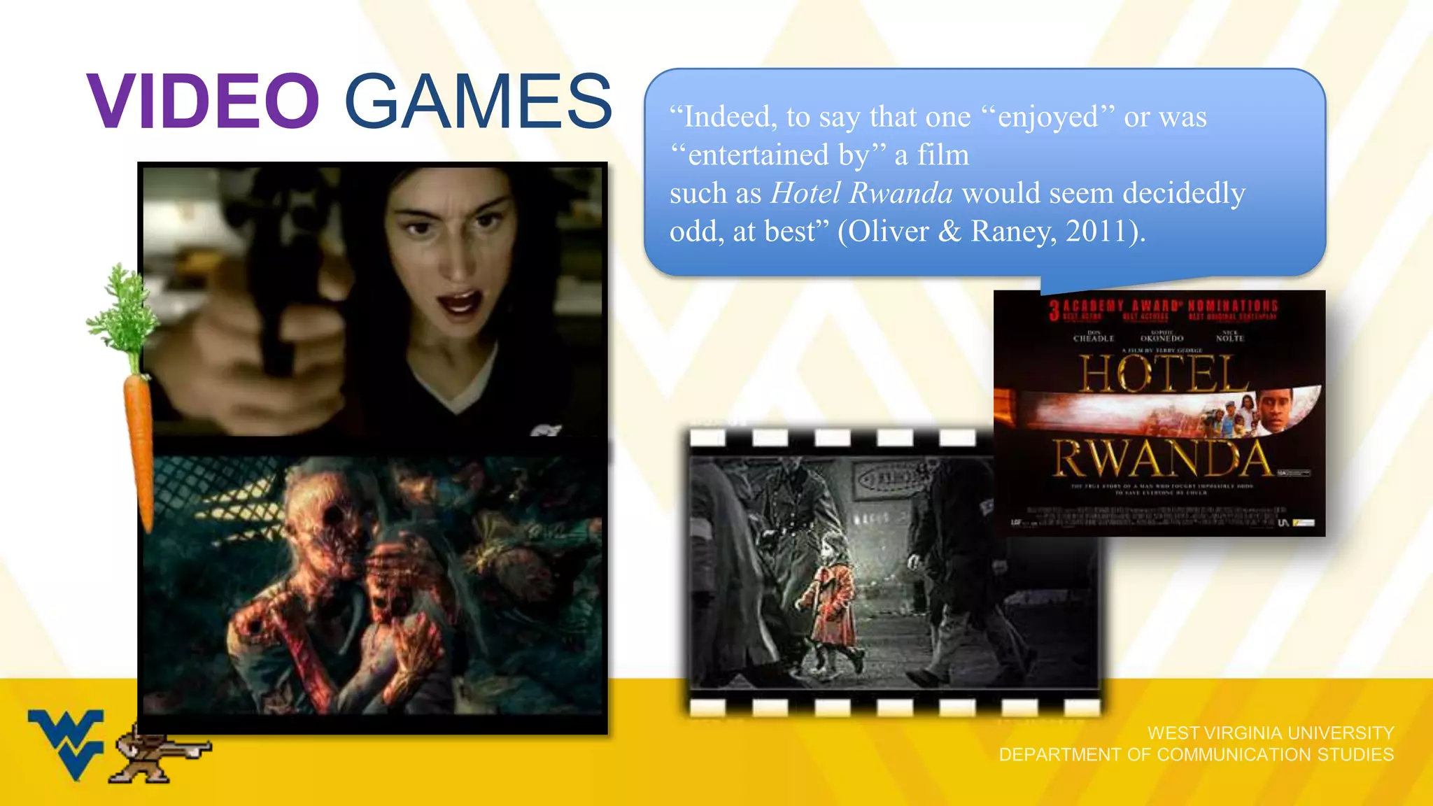 VIDEO GAMES

“Indeed, to say that one „„enjoyed‟‟ or was
„„entertained by‟‟ a film
such as Hotel Rwanda would seem decidedly
odd, at best” (Oliver & Raney, 2011).

 