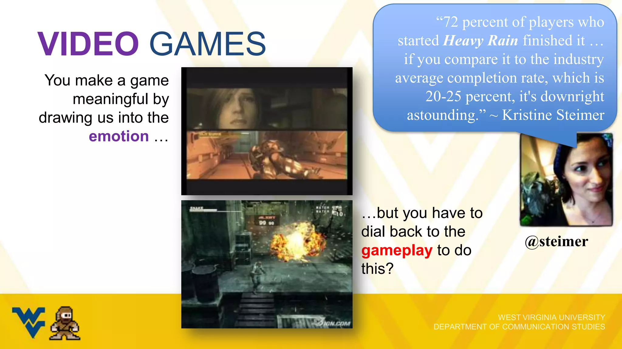 VIDEO GAMES
You make a game
meaningful by
drawing us into the
emotion …

“72 percent of players who
started Heavy Rain finished it …
if you compare it to the industry
average completion rate, which is
20-25 percent, it's downright
astounding.” ~ Kristine Steimer

…but you have to
dial back to the
gameplay to do
this?

@steimer

 