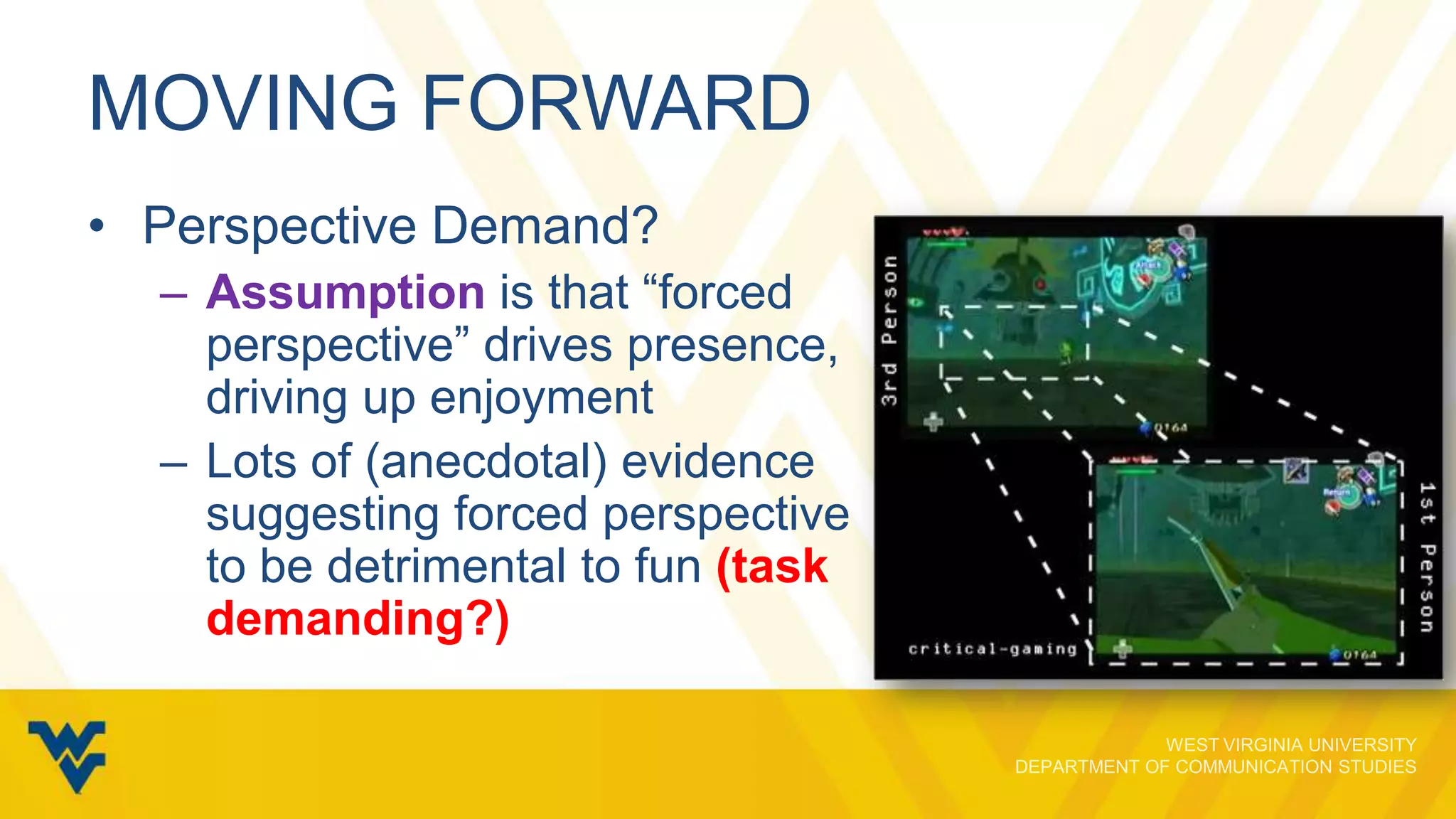 MOVING FORWARD
• Perspective Demand?
– Assumption is that “forced
perspective” drives presence,
driving up enjoyment
– Lots of (anecdotal) evidence
suggesting forced perspective
to be detrimental to fun (task
demanding?)

 