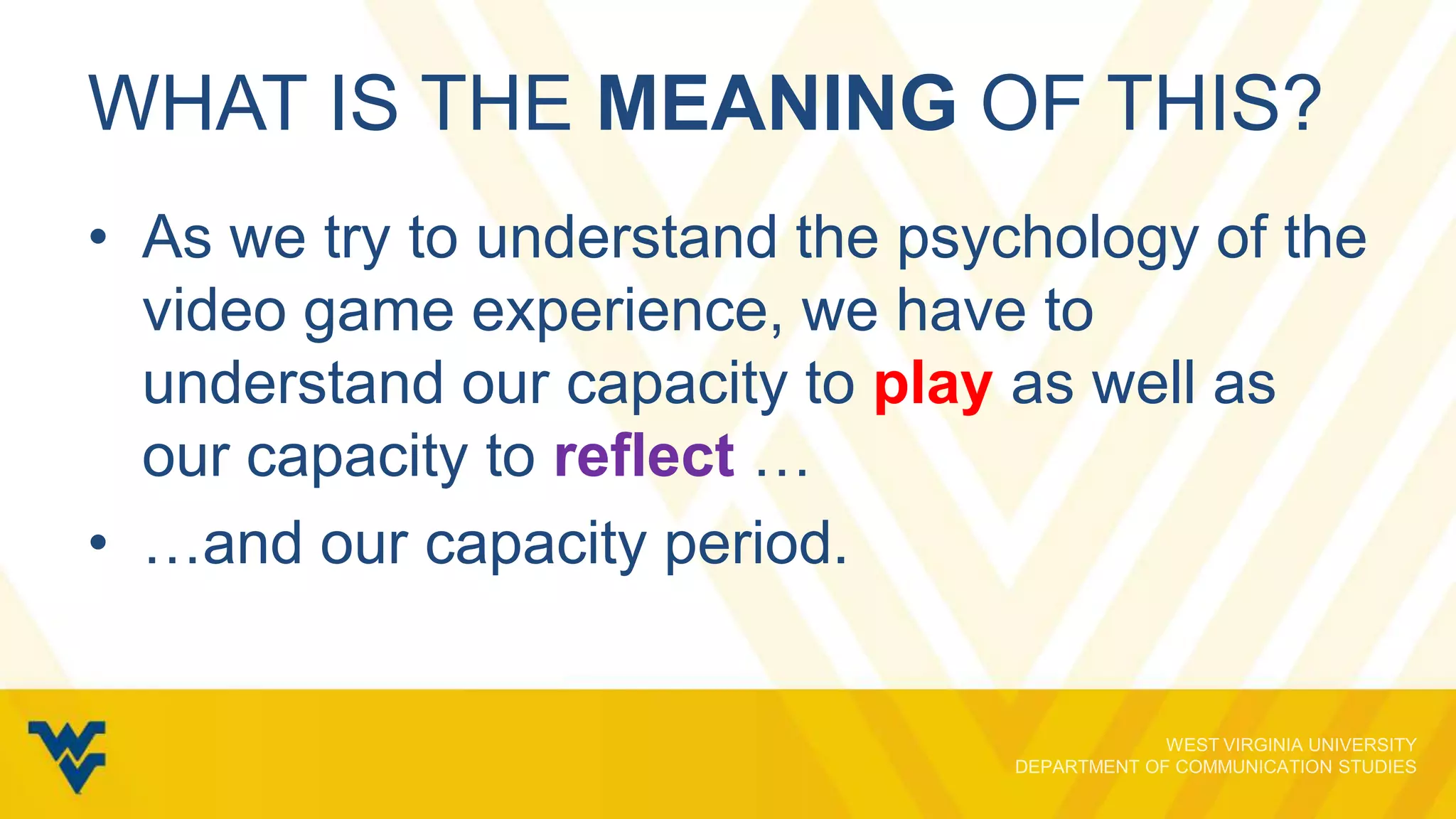 WHAT IS THE MEANING OF THIS?
• As we try to understand the psychology of the
video game experience, we have to
understand our capacity to play as well as
our capacity to reflect …
• …and our capacity period.

 