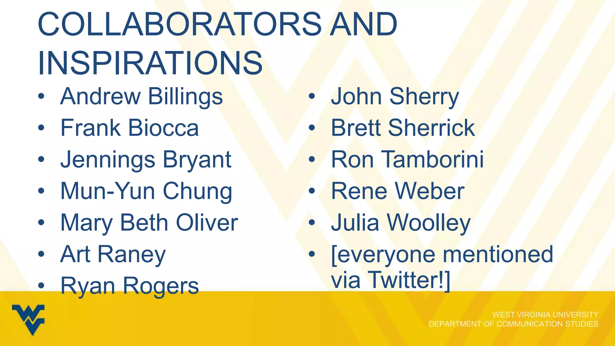 COLLABORATORS AND
INSPIRATIONS
•
•
•
•
•
•
•

Andrew Billings
Frank Biocca
Jennings Bryant
Mun-Yun Chung
Mary Beth Oliver
Art Raney
Ryan Rogers

•
•
•
•
•
•

John Sherry
Brett Sherrick
Ron Tamborini
Rene Weber
Julia Woolley
[everyone mentioned
via Twitter!]

 