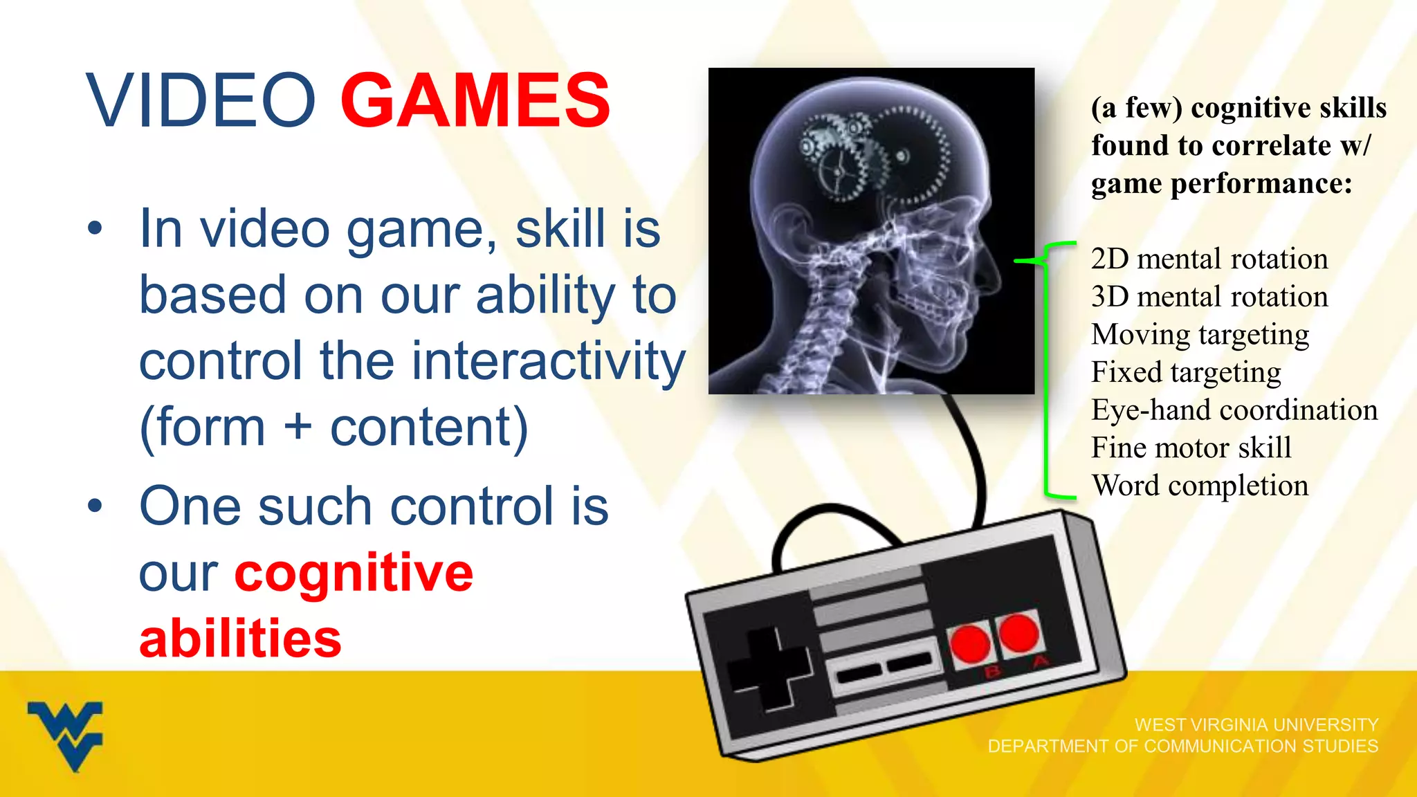 VIDEO GAMES
• In video game, skill is
based on our ability to
control the interactivity
(form + content)
• One such control is
our cognitive
abilities

(a few) cognitive skills
found to correlate w/
game performance:
2D mental rotation
3D mental rotation
Moving targeting
Fixed targeting
Eye-hand coordination
Fine motor skill
Word completion

 