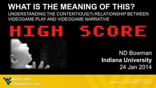 WHAT IS THE MEANING OF THIS?
UNDERSTANDING THE CONTENTIOUS(?) RELATIONSHIP BETWEEN
VIDEOGAME PLAY AND VIDEOGAME NARRATIVE

ND Bowman
Indiana University
24 Jan 2014
Media and
Interaction Lab

 