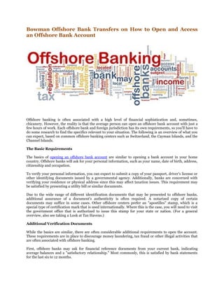 Bowman Offshore Bank Transfers on How to Open and Access
an Offshore Bank Account
Offshore banking is often associated with a high level of financial sophistication and, sometimes,
chicanery. However, the reality is that the average person can open an offshore bank account with just a
few hours of work. Each offshore bank and foreign jurisdiction has its own requirements, so you'll have to
do some research to find the specifics relevant to your situation. The following is an overview of what you
can expect, based on common offshore banking centers such as Switzerland, the Cayman Islands, and the
Channel Islands.
The Basic Requirements
The basics of opening an offshore bank account are similar to opening a bank account in your home
country. Offshore banks will ask for your personal information, such as your name, date of birth, address,
citizenship and occupation.
To verify your personal information, you can expect to submit a copy of your passport, driver's license or
other identifying documents issued by a governmental agency. Additionally, banks are concerned with
verifying your residence or physical address since this may affect taxation issues. This requirement may
be satisfied by presenting a utility bill or similar documents.
Due to the wide range of different identification documents that may be presented to offshore banks,
additional assurance of a document's authenticity is often required. A notarized copy of certain
documents may suffice in some cases. Other offshore centers prefer an "apostilles" stamp, which is a
special type of certification mark that is used internationally. Where this is the case, you will need to visit
the government office that is authorized to issue this stamp for your state or nation. (For a general
overview, also see taking a Look at Tax Havens.)
Additional Verification Documents
While the basics are similar, there are often considerable additional requirements to open the account.
These requirements are in place to discourage money laundering, tax fraud or other illegal activities that
are often associated with offshore banking.
First, offshore banks may ask for financial reference documents from your current bank, indicating
average balances and a "satisfactory relationship." Most commonly, this is satisfied by bank statements
for the last six to 12 months.
 